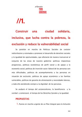 163
Construir una ciudad solidaria,
inclusiva, que lucha contra la pobreza, la
exclusión y reduce la vulnerabilidad social
Se pondrán en marcha de Políticas Sociales de carácter
redistributivo y orientadas a promover el desarrollo de derechos sociales
y la igualdad de oportunidades, que afectarán de manera transversal al
conjunto de las áreas de nuestro gobierno: políticas impositivas
progresivas, políticas económicas de perfil social y de apoyo a la
economía social, políticas de inserción socio-laboral de las personas con
más dificultades, políticas de acompañamiento a las personas en
situación de exclusión, políticas de apoyo económico a las familias
vulnerables, políticas de garantía de alimentación y necesidades básicas,
y todo ello atendiendo siempre a la dignidad de las personas.
Se acabará el tiempo del asistencialismo, la beneficencia y la
caridad y comenzará el tiempo de los Derechos Sociales y la igualdad.
PROPUESTAS
1. Puesta en marcha urgente de un Plan Integral para la Inclusión
 