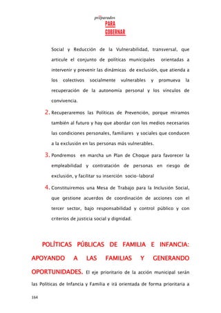 164
Social y Reducción de la Vulnerabilidad, transversal, que
articule el conjunto de políticas municipales orientadas a
intervenir y prevenir las dinámicas de exclusión, que atienda a
los colectivos socialmente vulnerables y promueva la
recuperación de la autonomía personal y los vínculos de
convivencia.
2. Recuperaremos las Políticas de Prevención, porque miramos
también al futuro y hay que abordar con los medios necesarios
las condiciones personales, familiares y sociales que conducen
a la exclusión en las personas más vulnerables.
3. Pondremos en marcha un Plan de Choque para favorecer la
empleabilidad y contratación de personas en riesgo de
exclusión, y facilitar su inserción socio-laboral
4. Constituiremos una Mesa de Trabajo para la Inclusión Social,
que gestione acuerdos de coordinación de acciones con el
tercer sector, bajo responsabilidad y control público y con
criterios de justicia social y dignidad.
POLÍTICAS PÚBLICAS DE FAMILIA E INFANCIA:
APOYANDO A LAS FAMILIAS Y GENERANDO
OPORTUNIDADES. El eje prioritario de la acción municipal serán
las Políticas de Infancia y Familia e irá orientada de forma prioritaria a
 