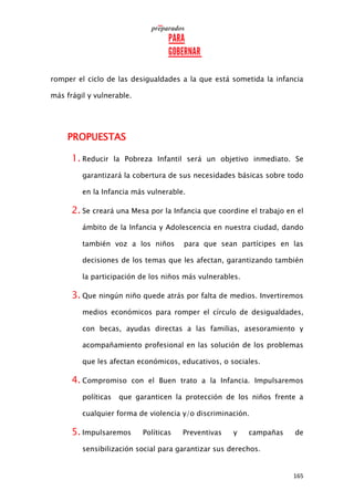 165
romper el ciclo de las desigualdades a la que está sometida la infancia
más frágil y vulnerable.
PROPUESTAS
1. Reducir la Pobreza Infantil será un objetivo inmediato. Se
garantizará la cobertura de sus necesidades básicas sobre todo
en la Infancia más vulnerable.
2. Se creará una Mesa por la Infancia que coordine el trabajo en el
ámbito de la Infancia y Adolescencia en nuestra ciudad, dando
también voz a los niños para que sean partícipes en las
decisiones de los temas que les afectan, garantizando también
la participación de los niños más vulnerables.
3. Que ningún niño quede atrás por falta de medios. Invertiremos
medios económicos para romper el círculo de desigualdades,
con becas, ayudas directas a las familias, asesoramiento y
acompañamiento profesional en las solución de los problemas
que les afectan económicos, educativos, o sociales.
4. Compromiso con el Buen trato a la Infancia. Impulsaremos
políticas que garanticen la protección de los niños frente a
cualquier forma de violencia y/o discriminación.
5. Impulsaremos Políticas Preventivas y campañas de
sensibilización social para garantizar sus derechos.
 