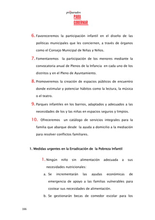 166
6. Favoreceremos la participación infantil en el diseño de las
políticas municipales que les conciernen, a través de órganos
como el Consejo Municipal de Niñas y Niños.
7. Fomentaremos la participación de los menores mediante la
convocatoria anual de Plenos de la Infancia en cada uno de los
distritos y en el Pleno de Ayuntamiento.
8. Promoveremos la creación de espacios públicos de encuentro
donde estimular y potenciar hábitos como la lectura, la música
o el teatro.
9. Parques infantiles en los barrios, adaptados y adecuados a las
necesidades de los y las niñas en espacios seguros y limpios.
10. Ofreceremos un catálogo de servicios integrales para la
familia que abarque desde la ayuda a domicilio a la mediación
para resolver conflictos familiares.
1. Medidas urgentes en la Erradicación de la Pobreza Infantil
1. Ningún niño sin alimentación adecuada a sus
necesidades nutricionales:
a. Se incrementarán las ayudas económicas de
emergencia de apoyo a las familias vulnerables para
costear sus necesidades de alimentación.
b. Se gestionarán becas de comedor escolar para los
 
