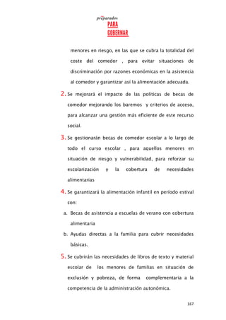 167
menores en riesgo, en las que se cubra la totalidad del
coste del comedor , para evitar situaciones de
discriminación por razones económicas en la asistencia
al comedor y garantizar así la alimentación adecuada.
2. Se mejorará el impacto de las políticas de becas de
comedor mejorando los baremos y criterios de acceso,
para alcanzar una gestión más eficiente de este recurso
social.
3. Se gestionarán becas de comedor escolar a lo largo de
todo el curso escolar , para aquellos menores en
situación de riesgo y vulnerabilidad, para reforzar su
escolarización y la cobertura de necesidades
alimentarias
4. Se garantizará la alimentación infantil en período estival
con:
a. Becas de asistencia a escuelas de verano con cobertura
alimentaria
b. Ayudas directas a la familia para cubrir necesidades
básicas.
5. Se cubrirán las necesidades de libros de texto y material
escolar de los menores de familias en situación de
exclusión y pobreza, de forma complementaria a la
competencia de la administración autonómica.
 