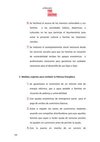 168
6. Se facilitará el acceso de los menores vulnerables y sus
familias a las actividades lúdicas, deportivas, y
culturales en las que participe el Ayuntamiento para
evitar la privación cultural y facilitar las relaciones
sociales.
7. Se realizará el acompañamiento social necesario desde
los servicios sociales para que las familias en situación
de vulnerabilidad reciban los apoyos económicos y
profesionales necesarios para garantizar los cuidados
necesarios para el desarrollo de sus hijos e hijas
2. Medidas urgentes para combatir la Pobreza Energética
1. Se garantizará el suministro de un mínimo vital de
energía eléctrica, gas y agua potable a familias en
situación de pobreza y vulnerabilidad:
2. Con ayudas económicas de emergencia social para el
pago de recibos de suministro básicos.
3. Evitar o impedir los cortes de suministros mediante
acuerdo con compañías distribuidoras para que aquellas
familias que vayan a recibir ayuda de servicios sociales
no queden sin suministro antes de percibir la ayuda.
4. Con la puesta en marcha de un servicio de
 