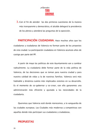 16
3. Con el fin de atender las dos primeras cuestiones de la manera
más transparente y democrática, el alcalde delegará la presidencia
de los plenos y atenderá las preguntas de la oposición.
PARTICIPACIÓN CIUDADANA. Hace muchos años que los
ciudadanos y ciudadanas de Valencia no forman parte de los proyectos
de esta ciudad. La participación ciudadana en Valencia acumula años de
castigo por parte del PP.
A partir de mayo las políticas de este Ayuntamiento van a cambiar
radicalmente. La ciudadanía debe formar parte de la vida política de
Valencia, de las decisiones que se toman para nuestra ciudad y para
nuestra calidad de vidas y la de nuestras familias. Valencia será más
habitable y dinámica cuánto más implicados estemos en su desarrollo.
Es el momento de co-gobernar y co-crear, con ello ganaremos una
administración más eficiente y ajustada a las necesidades de la
ciudadanía.
Queremos que Valencia esté donde merecemos, a la vanguardia de
las ciudades europeas. Las Ciudades más modernas y competitivas son
aquellas donde más participan sus ciudadanos y ciudadanas.
PROPUESTAS
 