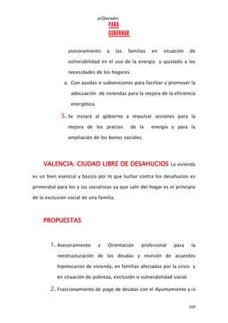 169
asesoramiento a las familias en situación de
vulnerabilidad en el uso de la energía y ajustado a las
necesidades de los hogares.
a. Con ayudas o subvenciones para facilitar y promover la
adecuación de viviendas para la mejora de la eficiencia
energética.
5. Se instará al gobierno a impulsar acciones para la
mejora de los precios de la energía y para la
ampliación de los bonos sociales.
VALENCIA: CIUDAD LIBRE DE DESAHUCIOS La vivienda
es un bien esencial y básico por lo que luchar contra los desahucios es
primordial para los y las socialistas ya que salir del hogar es el principio
de la exclusión social de una familia.
PROPUESTAS
1. Asesoramiento y Orientación profesional para la
reestructuración de las deudas y revisión de acuerdos
hipotecarios de vivienda, en familias afectadas por la crisis y
en situación de pobreza, exclusión o vulnerabilidad social.
2. Fraccionamiento de pago de deudas con el Ayuntamiento y/o
 