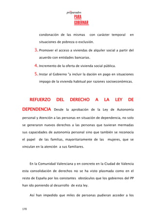 170
condonación de las mismas con carácter temporal en
situaciones de pobreza o exclusión.
3. Promover el acceso a viviendas de alquiler social a partir del
acuerdo con entidades bancarias.
4. Incremento de la oferta de vivienda social pública.
5. Instar al Gobierno "a incluir la dación en pago en situaciones
impago de la vivienda habitual por razones socioeconómicas.
REFUERZO DEL DERECHO A LA LEY DE
DEPENDENCIA Desde la aprobación de la Ley de Autonomía
personal y Atención a las personas en situación de dependencia, no solo
se generaron nuevos derechos a las personas que tuvieran mermadas
sus capacidades de autonomía personal sino que también se reconocía
el papel de las familias, mayoritariamente de las mujeres, que se
vinculan en la atención a sus familiares.
En la Comunidad Valenciana y en concreto en la Ciudad de Valencia
esta consolidación de derechos no se ha visto plasmada como en el
resto de España por los constantes obstáculos que los gobiernos del PP
han ido poniendo al desarrollo de esta ley.
Así han impedido que miles de personas pudieran acceder a los
 