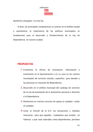 171
beneficios otorgados en esta ley.
Si bien, las principales competencias se centran en el ámbito estatal
y autonómico, la importancia de las políticas municipales es
fundamental para el desarrollo y fortalecimiento de la Ley de
Dependencia en nuestra ciudad.
PROPUESTAS
1. Crearemos la oficina de orientación, información y
tramitación en el Ayuntamiento y en su caso en los centros
municipales de servicios sociales, específica para atender a
las personas en situación de Dependencia.
2. Desarrollo en el ámbito municipal del catálogo de servicios
de la Ley de promoción de la Autonomía personal y Atención
a la Dependencia.
3. Pondremos en marcha servicios de apoyo al cuidador: cuidar
al cuidador.
4. Instar al Consell de la G.V. las actuaciones y medidas
necesarias para que aquellos ciudadanos que residan en
Valencia y que sean valorados como dependientes, perciban
 