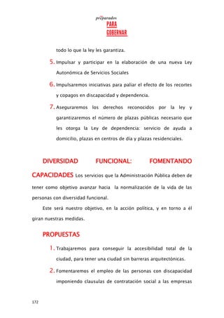 172
todo lo que la ley les garantiza.
5. Impulsar y participar en la elaboración de una nueva Ley
Autonómica de Servicios Sociales
6. Impulsaremos iniciativas para paliar el efecto de los recortes
y copagos en discapacidad y dependencia.
7. Aseguraremos los derechos reconocidos por la ley y
garantizaremos el número de plazas públicas necesario que
les otorga la Ley de dependencia: servicio de ayuda a
domicilio, plazas en centros de día y plazas residenciales.
DIVERSIDAD FUNCIONAL: FOMENTANDO
CAPACIDADES Los servicios que la Administración Pública deben de
tener como objetivo avanzar hacia la normalización de la vida de las
personas con diversidad funcional.
Este será nuestro objetivo, en la acción política, y en torno a él
giran nuestras medidas.
PROPUESTAS
1. Trabajaremos para conseguir la accesibilidad total de la
ciudad, para tener una ciudad sin barreras arquitectónicas.
2. Fomentaremos el empleo de las personas con discapacidad
imponiendo clausulas de contratación social a las empresas
 