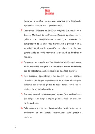 174
demandas específicas de nuestros mayores en la localidad y
aprovechar su experiencia y colaboración.
2. Crearemos concejalía de personas mayores que junto con el
Consejo Municipal de las Personas Mayores pueda promover
políticas de envejecimiento activo que fomenten la
participación de las personas mayores en la política y en la
actividad social, en la educación, la cultura y el deporte,
garantizando en todo momento la igualdad de hombres y
mujeres.
3. Pondremos en marcha un Plan Municipal de Envejecimiento
activo Saludable y digno, que vertebre la acción municipal y
que dé cobertura a las necesidades de nuestros mayores.
4. Las personas dependientes no pueden ser las grandes
olvidadas, por lo que impulsaremos los Centros de Día para
personas con diversos grados de dependencia, junto con los
equipos de soporte domiciliario.
5. Promoveremos el necesario apoyo y atención a los familiares
que tengan a su cargo a alguna persona mayor en situación
de dependencia.
6. Colaboraremos con las Comunidades Autónomas en la
ampliación de las plazas residenciales para personas
mayores.
 