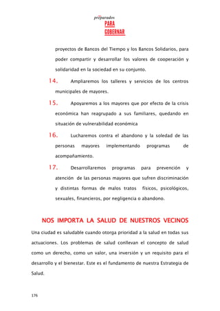176
proyectos de Bancos del Tiempo y los Bancos Solidarios, para
poder compartir y desarrollar los valores de cooperación y
solidaridad en la sociedad en su conjunto.
14. Ampliaremos los talleres y servicios de los centros
municipales de mayores.
15. Apoyaremos a los mayores que por efecto de la crisis
económica han reagrupado a sus familiares, quedando en
situación de vulnerabilidad económica
16. Lucharemos contra el abandono y la soledad de las
personas mayores implementando programas de
acompañamiento.
17. Desarrollaremos programas para prevención y
atención de las personas mayores que sufren discriminación
y distintas formas de malos tratos físicos, psicológicos,
sexuales, financieros, por negligencia o abandono.
NOS IMPORTA LA SALUD DE NUESTROS VECINOS
Una ciudad es saludable cuando otorga prioridad a la salud en todas sus
actuaciones. Los problemas de salud conllevan el concepto de salud
como un derecho, como un valor, una inversión y un requisito para el
desarrollo y el bienestar. Este es el fundamento de nuestra Estrategia de
Salud.
 