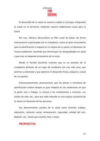 177
El desarrollo de la salud en nuestra ciudad se consigue integrando
la salud en el territorio, mediante nuestra Gobernanza Local para la
Salud.
Por eso, Valencia desarrollará un Plan Local de Salud, de forma
intersectorial y participada con la ciudadanía, como un gran instrumento
para la planificación e impacto en la mejora de la salud y el bienestar de
nuestra población, haciendo que disminuyan las desigualdades en salud
y que ésta no dependa únicamente de la renta.
Desde el Partido Socialista creemos que es un derecho de la
ciudadanía disfrutar de un lugar de residencia con una vida sana, que
permita su bienestar y que potencie el desarrollo físico, psíquico y social
de sus gentes.
Consecuentemente, procuraremos que los planes e iniciativas de
planificación urbana tengan un gran impacto en las condiciones en que
la gente vive y trabaja, su acceso a las instalaciones y servicios, sus
estilos de vida, etc., para que todo redunde en una mejora sustancial de
la salud y el bienestar de las personas.
Los determinantes sociales de la salud como vivienda, trabajo,
educación, cohesión social, alimentación, seguridad, calidad del aire,
deporte, etc., harán que vivamos más y mejor.
PROPUESTAS
 