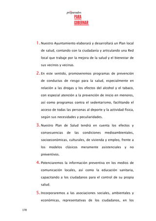 178
1. Nuestro Ayuntamiento elaborará y desarrollará un Plan local
de salud, contando con la ciudadanía y articulando una Red
local que trabaje por la mejora de la salud y el bienestar de
sus vecinos y vecinas.
2. En este sentido, promoveremos programas de prevención
de conductas de riesgo para la salud, especialmente en
relación a las drogas y los efectos del alcohol y el tabaco,
con especial atención a la prevención de inicio en menores,
así como programas contra el sedentarismo, facilitando el
acceso de todas las personas al deporte y la actividad física,
según sus necesidades y peculiaridades.
3. Nuestro Plan de Salud tendrá en cuenta los efectos y
consecuencias de las condiciones medioambientales,
socioeconómicas, culturales, de vivienda y empleo, frente a
los modelos clásicos meramente asistenciales y no
preventivos.
4. Potenciaremos la información preventiva en los medios de
comunicación locales, así como la educación sanitaria,
capacitando a los ciudadanos para el control de su propia
salud.
5. Incorporaremos a las asociaciones sociales, ambientales y
económicas, representativas de los ciudadanos, en los
 