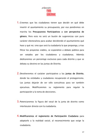17
1. Creemos que los ciudadanos tienen que decidir en qué debe
invertir el ayuntamiento su presupuesto, por eso pondremos en
marcha los Presupuestos Participativos y con perspectiva de
género. Pero esto no será un buzón de sugerencias con puro
carácter electoralista para acabar decidiendo el ayuntamiento qué
hace y qué no; sino que será la ciudadanía la que proponga, y tras
filtrar los proyectos viables, se expondrán a debate público para
ser votados por los ciudadanos y ciudadanas. Además
dedicaremos un porcentaje exclusivo para cada distrito y que se
debata su destino en las Juntas de Distrito.
2. Devolveremos el carácter participativo a las Juntas de Distrito,
donde las entidades y ciudadanos recuperarán el protagonismo.
Las Juntas dejarán de ser sólo consultivas para ser también
ejecutivas. Modificaremos su reglamento para regular la
participación y la toma de decisiones.
3. Potenciaremos la figura del vocal de la junta de distrito como
interlocutor directo con la ciudadanía.
4. Modificaremos el reglamento de Participación Ciudadana para
adaptarlo a la realidad social, al reconocimiento que exige la
ciudadanía.
 