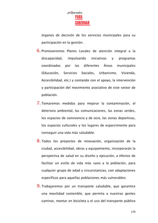 179
órganos de decisión de los servicios municipales para su
participación en la gestión.
6. Promoveremos Planes Locales de atención integral a la
discapacidad, impulsando iniciativas y programas
coordinados por las diferentes Áreas municipales
(Educación, Servicios Sociales, Urbanismo, Vivienda,
Accesibilidad, etc.) y contando con el apoyo, la intervención
y participación del movimiento asociativo de este sector de
población.
7. Tomaremos medidas para mejorar la contaminación, el
deterioro ambiental, las comunicaciones, las zonas verdes,
los espacios de convivencia y de ocio, las zonas deportivas,
los espacios culturales y los lugares de esparcimiento para
conseguir una vida más saludable.
8. Todos los proyectos de renovación, organización de la
ciudad, accesibilidad, obras y equipamiento, incorporarán la
perspectiva de salud en su diseño y ejecución, a efectos de
facilitar un estilo de vida más sano a la población, para
cualquier grupo de edad y circunstancias, con adaptaciones
específicas para aquellas poblaciones más vulnerables:
9. Trabajaremos por un transporte saludable, que garantice
una movilidad sostenible, que permita a nuestras gentes
caminar, montar en bicicleta y el uso del transporte público
 