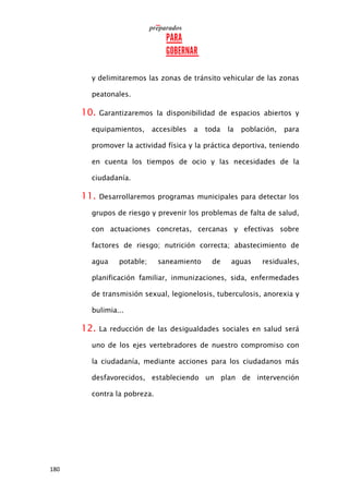 180
y delimitaremos las zonas de tránsito vehicular de las zonas
peatonales.
10. Garantizaremos la disponibilidad de espacios abiertos y
equipamientos, accesibles a toda la población, para
promover la actividad física y la práctica deportiva, teniendo
en cuenta los tiempos de ocio y las necesidades de la
ciudadanía.
11. Desarrollaremos programas municipales para detectar los
grupos de riesgo y prevenir los problemas de falta de salud,
con actuaciones concretas, cercanas y efectivas sobre
factores de riesgo; nutrición correcta; abastecimiento de
agua potable; saneamiento de aguas residuales,
planificación familiar, inmunizaciones, sida, enfermedades
de transmisión sexual, legionelosis, tuberculosis, anorexia y
bulimia...
12. La reducción de las desigualdades sociales en salud será
uno de los ejes vertebradores de nuestro compromiso con
la ciudadanía, mediante acciones para los ciudadanos más
desfavorecidos, estableciendo un plan de intervención
contra la pobreza.
 