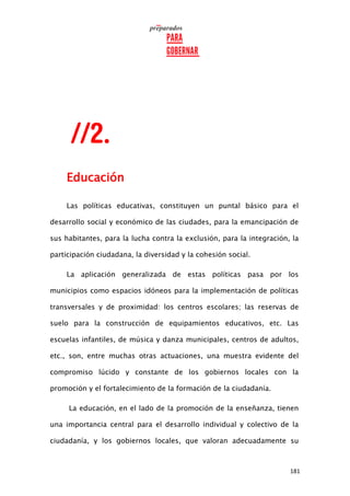 181
Educación
Las políticas educativas, constituyen un puntal básico para el
desarrollo social y económico de las ciudades, para la emancipación de
sus habitantes, para la lucha contra la exclusión, para la integración, la
participación ciudadana, la diversidad y la cohesión social.
La aplicación generalizada de estas políticas pasa por los
municipios como espacios idóneos para la implementación de políticas
transversales y de proximidad: los centros escolares; las reservas de
suelo para la construcción de equipamientos educativos, etc. Las
escuelas infantiles, de música y danza municipales, centros de adultos,
etc., son, entre muchas otras actuaciones, una muestra evidente del
compromiso lúcido y constante de los gobiernos locales con la
promoción y el fortalecimiento de la formación de la ciudadanía.
La educación, en el lado de la promoción de la enseñanza, tienen
una importancia central para el desarrollo individual y colectivo de la
ciudadanía, y los gobiernos locales, que valoran adecuadamente su
 