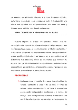 183
de Valencia, con el mundo educativo y la resto de agentes sociales,
culturales y productivos, para conseguir, a partir de la educación, una
ciudad con igualdad real de oportunidades para todos los niños y
jóvenes, y una sociedad cohesionada socialmente.
PRIMER CICLO DE EDUCACIÓN INFANTIL: DE 0 A 3 AÑOS
Nuestro objetivo es ofrecer una cobertura pública para las
necesidades educativas de las niñas y niños de 0-3 años; porque es una
medida social que ayuda a la conciliación entre la vida laboral, familiar y
la educación; porque es una medida educativa que sirve para detectar
pronto posibles deficiencias y así avanzar en la prevención o en el
tratamiento más adecuado; porque es una medida que promueve la
equidad para garantizar la igualdad de oportunidades y compensar las
desigualdades que condicionan el desarrollo personal y porque es una
medida que permitirá evitar el futuro fracaso escolar.
PROPUESTAS
1. Replantearemos el modelo de escuela infantil pública de
calidad, facilitando el acceso de las niñas y niños de
familias, donde madres o padres necesitan el servicio para
poder acceder en igualdad de condiciones en el mercado de
trabajo; para conseguirlo impulsaremos la creación de una
red de Escuelas Infantiles que permiten la escolarización de
 