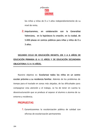 184
los niños y niñas de 0 a 3 años independientemente de su
nivel de renta.
2. Impulsaremos, en colaboración con la Generalitat
Valenciana, en la legislatura la creación, en la ciudad, de
5.000 plazas en centros públicos para niñas y niños de 0 a
3 años.
SEGUNDO CICLO DE EDUCACIÓN INFANTIL (DE 3 A 6 AÑOS) DE
EDUCACIÓN PRIMARIA (6 A 12 AÑOS) Y DE EDUCACIÓN SECUNDARIA
OBLIGATORIA (12 A 16 AÑOS).
Nuestro objetivo es: Escolarizar todos los niños en un centro
escolar próximo a su residencia familiar. Además de los problemas de
tiempo para el traslado en zonas más alejadas, de las dificultades para
compaginar esta atención y el trabajo, se ha de tener en cuenta la
desestructuración que se produce al separar al alumno o alumna de su
entorno y residencia.
PROPUESTAS
1. Garantizaremos la escolarización pública de calidad con
oficinas de escolarización permanentes
 