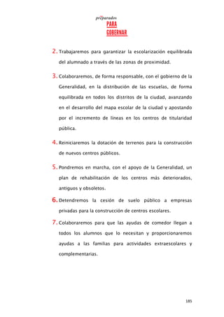 185
2. Trabajaremos para garantizar la escolarización equilibrada
del alumnado a través de las zonas de proximidad.
3. Colaboraremos, de forma responsable, con el gobierno de la
Generalidad, en la distribución de las escuelas, de forma
equilibrada en todos los distritos de la ciudad, avanzando
en el desarrollo del mapa escolar de la ciudad y apostando
por el incremento de líneas en los centros de titularidad
pública.
4. Reiniciaremos la dotación de terrenos para la construcción
de nuevos centros públicos.
5. Pondremos en marcha, con el apoyo de la Generalidad, un
plan de rehabilitación de los centros más deteriorados,
antiguos y obsoletos.
6. Detendremos la cesión de suelo público a empresas
privadas para la construcción de centros escolares.
7. Colaboraremos para que las ayudas de comedor llegan a
todos los alumnos que lo necesitan y proporcionaremos
ayudas a las familias para actividades extraescolares y
complementarias.
 
