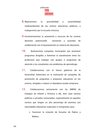 186
8. Mejoraremos la accesibilidad y sostenibilidad
medioambiental de los centros educativos públicos, y
trabajaremos por la escuela inclusiva.
9. Incrementaremos la autonomía y recursos de los centros
docentes potenciando convenios y acuerdos de
colaboración con el Ayuntamiento en materia de educación.
10. Realizaremos campañas municipales por promover
programas dirigidos a fomentar la coordinación entre los
profesores que trabajan con grupos o programas de
atención a los estudiantes con problemas de aprendizaje.
11. Colaboraremos con el futuro gobierno de la
Generalitat Valenciana en la realización de campañas de
promoción de programas y proyectos educativos en los
centros, dirigidos a reducir el abandono escolar temprano.
12. Colaboraremos activamente con las AMPAS de
Colegios de Infantil y Primaria e IES, bien sean centros
públicos o privados concertados, especialmente en aquellos
centros que tengan un alto porcentaje de alumnos con
necesidades educativas especiales o inmigrantes para:
 Favorecer la creación de Escuelas de Padres y
Madres.
 