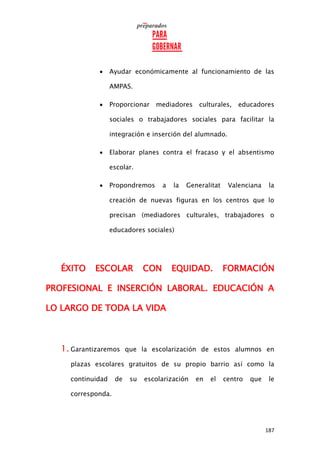 187
 Ayudar económicamente al funcionamiento de las
AMPAS.
 Proporcionar mediadores culturales, educadores
sociales o trabajadores sociales para facilitar la
integración e inserción del alumnado.
 Elaborar planes contra el fracaso y el absentismo
escolar.
 Propondremos a la Generalitat Valenciana la
creación de nuevas figuras en los centros que lo
precisan (mediadores culturales, trabajadores o
educadores sociales)
ÉXITO ESCOLAR CON EQUIDAD. FORMACIÓN
PROFESIONAL E INSERCIÓN LABORAL. EDUCACIÓN A
LO LARGO DE TODA LA VIDA
1. Garantizaremos que la escolarización de estos alumnos en
plazas escolares gratuitos de su propio barrio así como la
continuidad de su escolarización en el centro que le
corresponda.
 