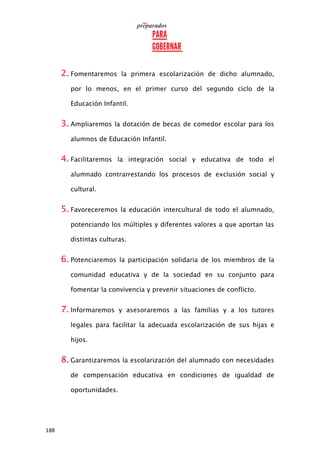 188
2. Fomentaremos la primera escolarización de dicho alumnado,
por lo menos, en el primer curso del segundo ciclo de la
Educación Infantil.
3. Ampliaremos la dotación de becas de comedor escolar para los
alumnos de Educación Infantil.
4. Facilitaremos la integración social y educativa de todo el
alumnado contrarrestando los procesos de exclusión social y
cultural.
5. Favoreceremos la educación intercultural de todo el alumnado,
potenciando los múltiples y diferentes valores a que aportan las
distintas culturas.
6. Potenciaremos la participación solidaria de los miembros de la
comunidad educativa y de la sociedad en su conjunto para
fomentar la convivencia y prevenir situaciones de conflicto.
7. Informaremos y asesoraremos a las familias y a los tutores
legales para facilitar la adecuada escolarización de sus hijas e
hijos.
8. Garantizaremos la escolarización del alumnado con necesidades
de compensación educativa en condiciones de igualdad de
oportunidades.
 