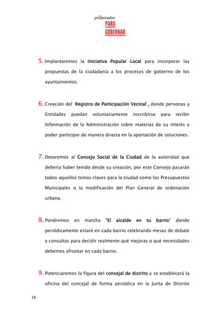 18
5. Implantaremos la Iniciativa Popular Local para incorporar las
propuestas de la ciudadanía a los procesos de gobierno de los
ayuntamientos.
6. Creación del ̈ Registro de Participación Vecinal ̈, donde personas y
Entidades puedan voluntariamente inscribirse para recibir
Información de la Administración sobre materias de su interés y
poder participar de manera directa en la aportación de soluciones.
7. Dotaremos al Consejo Social de la Ciudad de la autoridad que
debería haber tenido desde su creación, por este Consejo pasarán
todos aquellos temas claves para la ciudad como los Presupuestos
Municipales o la modificación del Plan General de ordenación
urbana.
8. Pondremos en marcha “El alcalde en tu barrio” donde
periódicamente estaré en cada barrio celebrando mesas de debate
y consultas para decidir realmente qué mejoras o qué necesidades
debemos afrontar en cada barrio.
9. Potenciaremos la figura del concejal de distrito y se establecerá la
oficina del concejal de forma periódica en la Junta de Distrito
 