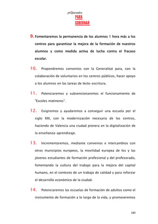 189
9. Fomentaremos la permanencia de los alumnos 1 hora más a los
centros para garantizar la mejora de la formación de nuestros
alumnos y como medida activa de lucha contra el fracaso
escolar.
10. Propondremos convenios con la Generalitat para, con la
colaboración de voluntarios en los centros públicos, hacer apoyo
a los alumnos en las tareas de lecto-escritura.
11. Potenciaremos y subvencionaremos el funcionamiento de
"Escoles matineres".
12. Exigiremos y ayudaremos a conseguir una escuela por el
siglo XXI, con la modernización necesaria de los centros,
haciendo de Valencia una ciudad pionera en la digitalización de
la enseñanza-aprendizaje.
13. Incrementaremos, mediante convenios e intercambios con
otros municipios europeos, la movilidad europea de los y las
jóvenes estudiantes de formación profesional y del profesorado,
fomentando la cultura del trabajo para la mejora del capital
humano, en el contexto de un trabajo de calidad y para reforzar
el desarrollo económico de la ciudad.
14. Potenciaremos las escuelas de formación de adultos como el
instrumento de formación a lo largo de la vida, y promoveremos
 