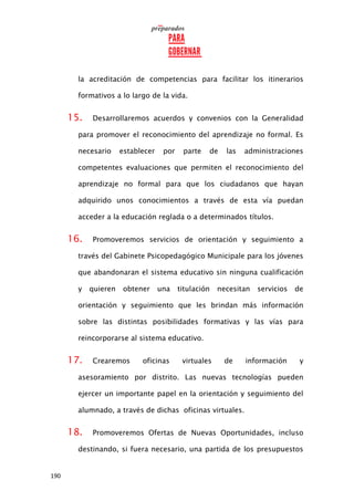 190
la acreditación de competencias para facilitar los itinerarios
formativos a lo largo de la vida.
15. Desarrollaremos acuerdos y convenios con la Generalidad
para promover el reconocimiento del aprendizaje no formal. Es
necesario establecer por parte de las administraciones
competentes evaluaciones que permiten el reconocimiento del
aprendizaje no formal para que los ciudadanos que hayan
adquirido unos conocimientos a través de esta vía puedan
acceder a la educación reglada o a determinados títulos.
16. Promoveremos servicios de orientación y seguimiento a
través del Gabinete Psicopedagógico Municipale para los jóvenes
que abandonaran el sistema educativo sin ninguna cualificación
y quieren obtener una titulación necesitan servicios de
orientación y seguimiento que les brindan más información
sobre las distintas posibilidades formativas y las vías para
reincorporarse al sistema educativo.
17. Crearemos oficinas virtuales de información y
asesoramiento por distrito. Las nuevas tecnologías pueden
ejercer un importante papel en la orientación y seguimiento del
alumnado, a través de dichas oficinas virtuales.
18. Promoveremos Ofertas de Nuevas Oportunidades, incluso
destinando, si fuera necesario, una partida de los presupuestos
 