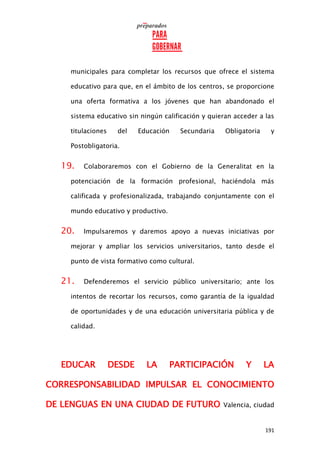 191
municipales para completar los recursos que ofrece el sistema
educativo para que, en el ámbito de los centros, se proporcione
una oferta formativa a los jóvenes que han abandonado el
sistema educativo sin ningún calificación y quieran acceder a las
titulaciones del Educación Secundaria Obligatoria y
Postobligatoria.
19. Colaboraremos con el Gobierno de la Generalitat en la
potenciación de la formación profesional, haciéndola más
calificada y profesionalizada, trabajando conjuntamente con el
mundo educativo y productivo.
20. Impulsaremos y daremos apoyo a nuevas iniciativas por
mejorar y ampliar los servicios universitarios, tanto desde el
punto de vista formativo como cultural.
21. Defenderemos el servicio público universitario; ante los
intentos de recortar los recursos, como garantía de la igualdad
de oportunidades y de una educación universitaria pública y de
calidad.
EDUCAR DESDE LA PARTICIPACIÓN Y LA
CORRESPONSABILIDAD IMPULSAR EL CONOCIMIENTO
DE LENGUAS EN UNA CIUDAD DE FUTURO Valencia, ciudad
 