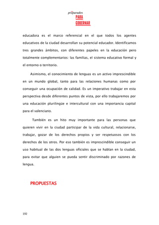192
educadora es el marco referencial en el que todos los agentes
educativos de la ciudad desarrollan su potencial educador. Identificamos
tres grandes ámbitos, con diferentes papeles en la educación pero
totalmente complementarios: las familias, el sistema educativo formal y
el entorno o territorio.
Asimismo, el conocimiento de lenguas es un activo imprescindible
en un mundo global, tanto para las relaciones humanas como por
conseguir una ocupación de calidad. Es un imperativo trabajar en esta
perspectiva desde diferentes puntos de vista, por ello trabajaremos por
una educación plurilingüe e intercultural con una importancia capital
para el valenciano.
También es un hito muy importante para las personas que
quieren vivir en la ciudad participar de la vida cultural, relacionarse,
trabajar, gozar de los derechos propios y ser respetuosos con los
derechos de los otros. Por eso también es imprescindible conseguir un
uso habitual de las dos lenguas oficiales que se hablan en la ciudad,
para evitar que alguien se pueda sentir discriminado por razones de
lengua.
PROPUESTAS
 