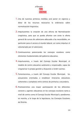 193
1. Una de nuestras primeras medidas será poner en vigencia y
dotar de los recursos necesarios la ordenanza sobre
normalización lingüística.
2. Impulsaremos la creación de una oficina de Normalización
Lingüística, para que se pueda afrontar con éxito la oferta
general de cursos de valenciano adecuada a las necesidades, en
particular para el acceso al mundo laboral, así como impulsar el
voluntariado por el valenciano.
3. Continuaremos potenciando los consejos escolares como
elementos fundamentales del gobierno educativo.
4. Impulsaremos, a través del Consejo Escolar Municipal, el
modelo de centro educativo autónomo y responsable, capaz de
singularizar la propia gestión y dispuesto a rendir cuentas.
5. Fomentaremos, a través del Consejo Escolar Municipal, las
actuaciones orientadas a establecer itinerarios educativos
coherentes y completos entre centros de primaria y secundaria.
6. Promoveremos una mayor participación de los diferentes
sectores y agentes educativos en los consejos escolares tanto a
nivel de centro como el Consejo Escolar Municipal y pondremos
en marcha, a lo largo de la legislatura, los Consejos Escolares
de Distrito.
 