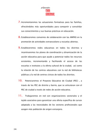 194
7. Incrementaremos las actuaciones formativas para las familias,
ofreciéndoles más oportunidades para compartir y consolidar
sus conocimientos y sus buenas prácticas en educación.
8. Estableceremos convenios de colaboración con las AMPAS en la
promoción de actividades extraescolares y escuelas abiertas.
9. Estableceremos redes educativas en todos los distritos y
incentivaremos los planes de coordinación y dinamización de la
acción educativa para que ayude a potenciar todos los recursos
existentes, incrementando y facilitando el acceso de las
escuelas e institutos a la oferta cultural de la ciudad, así como
la relación de los centros educativos con la red de bibliotecas
públicas y la red de centros cívicos de todos los distritos.
10. Potenciaremos el Proyecto Educativo de Ciudad (PEC) , a
través de los PEC de distrito y barrio, que se articularan con el
PEC de ciudad a través de redes de acción educativa.
11. Trabajaremos en red con organizaciones sectoriales y el
tejido asociativo para garantizar una oferta específica de cursos
adaptada a las necesidades de los sectores profesionales que
acogen más población de origen extranjero.
 
