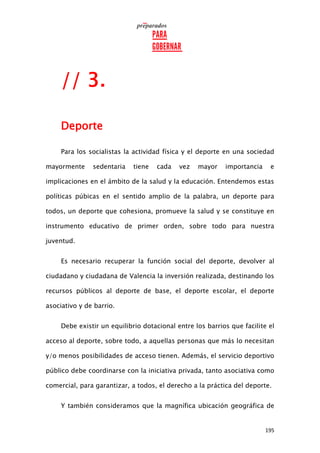195
// 3.
Deporte
Para los socialistas la actividad física y el deporte en una sociedad
mayormente sedentaria tiene cada vez mayor importancia e
implicaciones en el ámbito de la salud y la educación. Entendemos estas
políticas púbicas en el sentido amplio de la palabra, un deporte para
todos, un deporte que cohesiona, promueve la salud y se constituye en
instrumento educativo de primer orden, sobre todo para nuestra
juventud.
Es necesario recuperar la función social del deporte, devolver al
ciudadano y ciudadana de Valencia la inversión realizada, destinando los
recursos públicos al deporte de base, el deporte escolar, el deporte
asociativo y de barrio.
Debe existir un equilibrio dotacional entre los barrios que facilite el
acceso al deporte, sobre todo, a aquellas personas que más lo necesitan
y/o menos posibilidades de acceso tienen. Además, el servicio deportivo
público debe coordinarse con la iniciativa privada, tanto asociativa como
comercial, para garantizar, a todos, el derecho a la práctica del deporte.
Y también consideramos que la magnífica ubicación geográfica de
 