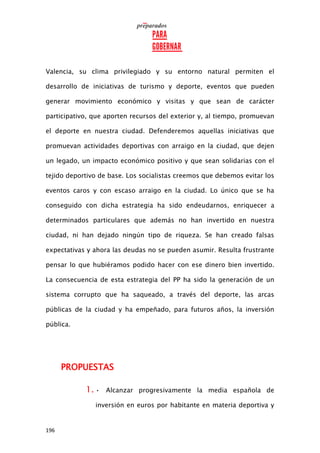196
Valencia, su clima privilegiado y su entorno natural permiten el
desarrollo de iniciativas de turismo y deporte, eventos que pueden
generar movimiento económico y visitas y que sean de carácter
participativo, que aporten recursos del exterior y, al tiempo, promuevan
el deporte en nuestra ciudad. Defenderemos aquellas iniciativas que
promuevan actividades deportivas con arraigo en la ciudad, que dejen
un legado, un impacto económico positivo y que sean solidarias con el
tejido deportivo de base. Los socialistas creemos que debemos evitar los
eventos caros y con escaso arraigo en la ciudad. Lo único que se ha
conseguido con dicha estrategia ha sido endeudarnos, enriquecer a
determinados particulares que además no han invertido en nuestra
ciudad, ni han dejado ningún tipo de riqueza. Se han creado falsas
expectativas y ahora las deudas no se pueden asumir. Resulta frustrante
pensar lo que hubiéramos podido hacer con ese dinero bien invertido.
La consecuencia de esta estrategia del PP ha sido la generación de un
sistema corrupto que ha saqueado, a través del deporte, las arcas
públicas de la ciudad y ha empeñado, para futuros años, la inversión
pública.
PROPUESTAS
1. • Alcanzar progresivamente la media española de
inversión en euros por habitante en materia deportiva y
 