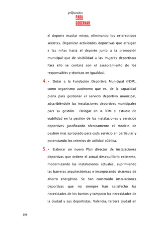 198
el deporte escolar mixto, eliminando los estereotipos
sexistas. Organizar actividades deportivas que atraigan
a las niñas hacia el deporte junto a la promoción
municipal que de visibilidad a las mujeres deportistas
Para ello se contará con el asesoramiento de los
responsables y técnicos en igualdad.
4. • Dotar a la Fundación Deportiva Municipal (FDM),
como organismo autónomo que es, de la capacidad
plena para gestionar el servicio deportivo municipal,
adscribiéndole las instalaciones deportivas municipales
para su gestión. Delegar en la FDM el estudio de
viabilidad en la gestión de las instalaciones y servicios
deportivos justificando técnicamente el modelo de
gestión más apropiado para cada servicio en particular y
potenciando los criterios de utilidad pública.
5. • Elaborar un nuevo Plan director de instalaciones
deportivas que ordene el actual desequilibrio existente,
modernizando las instalaciones actuales, suprimiendo
las barreras arquitectónicas e incorporando sistemas de
ahorro energético. Se han construido instalaciones
deportivas que no siempre han satisfecho las
necesidades de los barrios y tampoco las necesidades de
la ciudad y sus deportistas. Valencia, tercera ciudad en
 