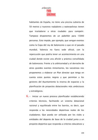 199
habitantes de España, no tiene una piscina cubierta de
50 metros y nuestros nadadores y waterpolistas tienen
que trasladarse a otras ciudades para competir.
Tampoco disponemos de un pabellón para 15000
personas. Esto impide, por ejemplo, que vengan eventos
como la Copa del rey de baloncesto o que en el pasado
mundial, Valencia no fuera sede oficial, con la
repercusión que podría tener un acontecimiento en una
ciudad donde existe una afición y práctica consolidada
de baloncesto. Frente a la arbitrariedad y el derroche de
otros grandes eventos minoritarios, los socialistas nos
proponemos a elaborar un Plan director que tenga en
cuenta estos puntos negros y que permitan a los
gestores del Ayuntamiento la reserva de espacios y la
planificación de proyectos dotacionales más ambiciosos
y estratégicos.
6. • Iniciar un nuevo proceso planificador estableciendo
criterios técnicos, facilitando un sistema dotacional
racional y equilibrado entre los barrios, es decir, que
responda a las necesidades deportivas reales de los
ciudadanos. Que pueda ser utilizada por los clubs y
entidades del deporte de base de la ciudad junto a un
proyecto deportivo que responda a criterios educativos y
 