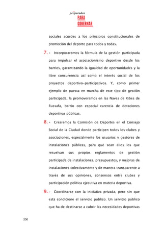 200
sociales acordes a los principios constitucionales de
promoción del deporte para todos y todas.
7. • Incorporaremos la fórmula de la gestión participada
para impulsar el asociacionismo deportivo desde los
barrios, garantizando la igualdad de oportunidades y la
libre concurrencia así como el interés social de los
proyectos deportivo-participativos. Y, como primer
ejemplo de puesta en marcha de este tipo de gestión
participada, la promoveremos en las Naves de Ribes de
Russafa, barrio con especial carencia de dotaciones
deportivas públicas.
8. • Crearemos la Comisión de Deportes en el Consejo
Social de la Ciudad donde participen todos los clubes y
asociaciones, especialmente los usuarios y gestores de
instalaciones públicas, para que sean ellos los que
resuelvan sus propios reglamentos de gestión
participada de instalaciones, presupuestos, y mejoras de
instalaciones colectivamente y de manera transparente a
través de sus opiniones, consensos entre clubes y
participación política ejecutiva en materia deportiva.
9. • Coordinarse con la iniciativa privada, pero sin que
esta condicione el servicio público. Un servicio público
que ha de destinarse a cubrir las necesidades deportivas
 
