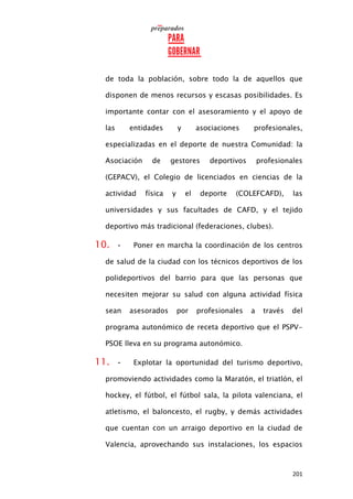 201
de toda la población, sobre todo la de aquellos que
disponen de menos recursos y escasas posibilidades. Es
importante contar con el asesoramiento y el apoyo de
las entidades y asociaciones profesionales,
especializadas en el deporte de nuestra Comunidad: la
Asociación de gestores deportivos profesionales
(GEPACV), el Colegio de licenciados en ciencias de la
actividad física y el deporte (COLEFCAFD), las
universidades y sus facultades de CAFD, y el tejido
deportivo más tradicional (federaciones, clubes).
10. • Poner en marcha la coordinación de los centros
de salud de la ciudad con los técnicos deportivos de los
polideportivos del barrio para que las personas que
necesiten mejorar su salud con alguna actividad física
sean asesorados por profesionales a través del
programa autonómico de receta deportivo que el PSPV-
PSOE lleva en su programa autonómico.
11. • Explotar la oportunidad del turismo deportivo,
promoviendo actividades como la Maratón, el triatlón, el
hockey, el fútbol, el fútbol sala, la pilota valenciana, el
atletismo, el baloncesto, el rugby, y demás actividades
que cuentan con un arraigo deportivo en la ciudad de
Valencia, aprovechando sus instalaciones, los espacios
 