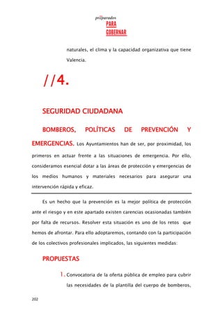 202
naturales, el clima y la capacidad organizativa que tiene
Valencia.
//4.
SEGURIDAD CIUDADANA
BOMBEROS, POLÍTICAS DE PREVENCIÓN Y
EMERGENCIAS. Los Ayuntamientos han de ser, por proximidad, los
primeros en actuar frente a las situaciones de emergencia. Por ello,
consideramos esencial dotar a las áreas de protección y emergencias de
los medios humanos y materiales necesarios para asegurar una
intervención rápida y eficaz.
Es un hecho que la prevención es la mejor política de protección
ante el riesgo y en este apartado existen carencias ocasionadas también
por falta de recursos. Resolver esta situación es uno de los retos que
hemos de afrontar. Para ello adoptaremos, contando con la participación
de los colectivos profesionales implicados, las siguientes medidas:
PROPUESTAS
1. Convocatoria de la oferta pública de empleo para cubrir
las necesidades de la plantilla del cuerpo de bomberos,
 