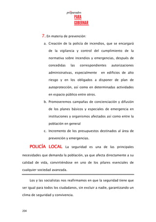 204
7. En materia de prevención:
a. Creación de la policía de incendios, que se encargará
de la vigilancia y control del cumplimiento de la
normativa sobre incendios y emergencias, después de
concedidas las correspondientes autorizaciones
administrativas, especialmente en edificios de alto
riesgo y en los obligados a disponer de plan de
autoprotección, así como en determinadas actividades
en espacio público entre otros.
b. Promoveremos campañas de concienciación y difusión
de los planes básicos y especiales de emergencia en
instituciones y organismos afectados así como entre la
población en general
c. Incremento de los presupuestos destinados al área de
prevención y emergencias.
POLICÍA LOCAL La seguridad es una de las principales
necesidades que demanda la población, ya que afecta directamente a su
calidad de vida, convirtiéndose en uno de los pilares esenciales de
cualquier sociedad avanzada.
Los y las socialistas nos reafirmamos en que la seguridad tiene que
ser igual para todos los ciudadanos, sin excluir a nadie, garantizando un
clima de seguridad y convivencia.
 