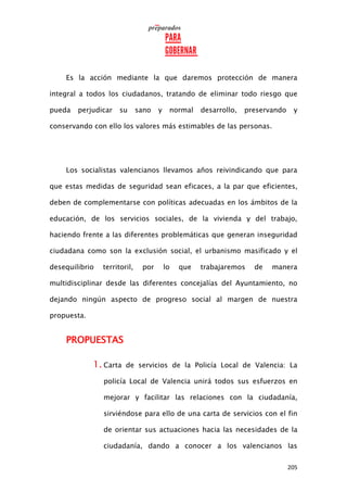 205
Es la acción mediante la que daremos protección de manera
integral a todos los ciudadanos, tratando de eliminar todo riesgo que
pueda perjudicar su sano y normal desarrollo, preservando y
conservando con ello los valores más estimables de las personas.
Los socialistas valencianos llevamos años reivindicando que para
que estas medidas de seguridad sean eficaces, a la par que eficientes,
deben de complementarse con políticas adecuadas en los ámbitos de la
educación, de los servicios sociales, de la vivienda y del trabajo,
haciendo frente a las diferentes problemáticas que generan inseguridad
ciudadana como son la exclusión social, el urbanismo masificado y el
desequilibrio territoril, por lo que trabajaremos de manera
multidisciplinar desde las diferentes concejalías del Ayuntamiento, no
dejando ningún aspecto de progreso social al margen de nuestra
propuesta.
PROPUESTAS
1. Carta de servicios de la Policía Local de Valencia: La
policía Local de Valencia unirá todos sus esfuerzos en
mejorar y facilitar las relaciones con la ciudadanía,
sirviéndose para ello de una carta de servicios con el fin
de orientar sus actuaciones hacia las necesidades de la
ciudadanía, dando a conocer a los valencianos las
 