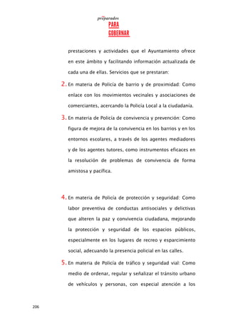 206
prestaciones y actividades que el Ayuntamiento ofrece
en este ámbito y facilitando información actualizada de
cada una de ellas. Servicios que se prestaran:
2. En materia de Policía de barrio y de proximidad: Como
enlace con los movimientos vecinales y asociaciones de
comerciantes, acercando la Policía Local a la ciudadanía.
3. En materia de Policía de convivencia y prevención: Como
figura de mejora de la convivencia en los barrios y en los
entornos escolares, a través de los agentes mediadores
y de los agentes tutores, como instrumentos eficaces en
la resolución de problemas de convivencia de forma
amistosa y pacífica.
4. En materia de Policía de protección y seguridad: Como
labor preventiva de conductas antisociales y delictivas
que alteren la paz y convivencia ciudadana, mejorando
la protección y seguridad de los espacios públicos,
especialmente en los lugares de recreo y esparcimiento
social, adecuando la presencia policial en las calles.
5. En materia de Policía de tráfico y seguridad vial: Como
medio de ordenar, regular y señalizar el tránsito urbano
de vehículos y personas, con especial atención a los
 