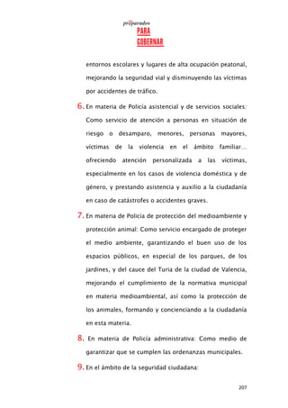 207
entornos escolares y lugares de alta ocupación peatonal,
mejorando la seguridad vial y disminuyendo las víctimas
por accidentes de tráfico.
6. En materia de Policía asistencial y de servicios sociales:
Como servicio de atención a personas en situación de
riesgo o desamparo, menores, personas mayores,
víctimas de la violencia en el ámbito familiar…
ofreciendo atención personalizada a las víctimas,
especialmente en los casos de violencia doméstica y de
género, y prestando asistencia y auxilio a la ciudadanía
en caso de catástrofes o accidentes graves.
7. En materia de Policía de protección del medioambiente y
protección animal: Como servicio encargado de proteger
el medio ambiente, garantizando el buen uso de los
espacios públicos, en especial de los parques, de los
jardines, y del cauce del Turia de la ciudad de Valencia,
mejorando el cumplimiento de la normativa municipal
en materia medioambiental, así como la protección de
los animales, formando y concienciando a la ciudadanía
en esta materia.
8. En materia de Policía administrativa: Como medio de
garantizar que se cumplen las ordenanzas municipales.
9. En el ámbito de la seguridad ciudadana:
 