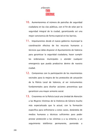 208
10. Aumentaremos el número de patrullas de seguridad
ciudadana en las vías públicas, con el fin de velar por la
seguridad integral de la ciudad, garantizando así una
mejor convivencia de forma especial en los barrios.
11. Impulsaremos desde el nuevo gobierno municipal la
coordinación efectiva de los recursos humanos y
técnicos que debe disponer el Ayuntamiento de Valencia
para garantizar la seguridad ciudadana, hacer cumplir
las ordenanzas municipales y atender cualquier
emergencia que pueda producirse dentro de nuestra
ciudad.
12. Contaremos con la participación de los movimientos
vecinales para la mejora de los protocolos de actuación
de la Policía Local de Valencia, al ser instrumentos
fundamentales para diseñar acciones preventivas que
garanticen una mayor armonía social.
13. Crearemos en la Policía Local una Unidad de Atención
a las Mujeres Víctimas de la Violencia de Género mucho
más especializada que la actual, con la formación
específica para enfrentarse a estos casos, dotándola de
medios humanos y técnicos suficientes para poder
prestar protección a las víctimas y a su entorno, y un
seguimiento telefónico permanente, poniendo a
 