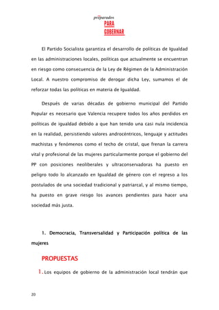 20
El Partido Socialista garantiza el desarrollo de políticas de Igualdad
en las administraciones locales, políticas que actualmente se encuentran
en riesgo como consecuencia de la Ley de Régimen de la Administración
Local. A nuestro compromiso de derogar dicha Ley, sumamos el de
reforzar todas las políticas en materia de Igualdad.
Después de varias décadas de gobierno municipal del Partido
Popular es necesario que Valencia recupere todos los años perdidos en
políticas de igualdad debido a que han tenido una casi nula incidencia
en la realidad, persistiendo valores androcéntricos, lenguaje y actitudes
machistas y fenómenos como el techo de cristal, que frenan la carrera
vital y profesional de las mujeres particularmente porque el gobierno del
PP con posiciones neoliberales y ultraconservadoras ha puesto en
peligro todo lo alcanzado en Igualdad de género con el regreso a los
postulados de una sociedad tradicional y patriarcal, y al mismo tiempo,
ha puesto en grave riesgo los avances pendientes para hacer una
sociedad más justa.
1. Democracia, Transversalidad y Participación política de las
mujeres
PROPUESTAS
1.Los equipos de gobierno de la administración local tendrán que
 