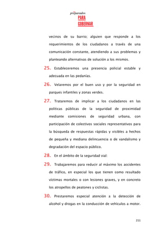 211
vecinos de su barrio; alguien que responde a los
requerimientos de los ciudadanos a través de una
comunicación constante, atendiendo a sus problemas y
planteando alternativas de solución a los mismos.
25. Estableceremos una presencia policial estable y
adecuada en las pedanías.
26. Velaremos por el buen uso y por la seguridad en
parques infantiles y zonas verdes.
27. Trataremos de implicar a los ciudadanos en las
políticas públicas de la seguridad de proximidad
mediante comisiones de seguridad urbana, con
participación de colectivos sociales representativos para
la búsqueda de respuestas rápidas y visibles a hechos
de pequeña y mediana delincuencia o de vandalismo y
degradación del espacio público.
28. En el ámbito de la seguridad vial:
29. Trabajaremos para reducir al máximo los accidentes
de tráfico, en especial los que tienen como resultado
víctimas mortales o con lesiones graves, y en concreto
los atropellos de peatones y ciclistas.
30. Prestaremos especial atención a la detección de
alcohol y drogas en la conducción de vehículos a motor.
 