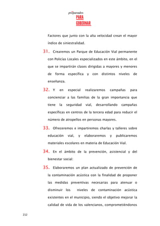 212
Factores que junto con la alta velocidad crean el mayor
índice de siniestralidad.
31. Crearemos un Parque de Educación Vial permanente
con Policías Locales especializados en este ámbito, en el
que se impartirán clases dirigidas a mayores y menores
de forma específica y con distintos niveles de
enseñanza.
32. Y en especial realizaremos campañas para
concienciar a las familias de la gran importancia que
tiene la seguridad vial, desarrollando campañas
específicas en centros de la tercera edad para reducir el
número de atropellos en personas mayores.
33. Ofreceremos e impartiremos charlas y talleres sobre
educación vial, y elaboraremos y publicaremos
materiales escolares en materia de Educación Vial.
34. En el ámbito de la prevención, asistencial y del
bienestar social:
35. Elaboraremos un plan actualizado de prevención de
la contaminación acústica con la finalidad de proponer
las medidas preventivas necesarias para atenuar o
disminuir los niveles de contaminación acústica
existentes en el municipio, siendo el objetivo mejorar la
calidad de vida de los valencianos, comprometiéndonos
 