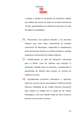 213
a mediar y facilitar la resolución de conflictos creados
con motivo del exceso de ruidos en el plazo máximo de
10 días, garantizando así el derecho al descaso y al ocio
de todos los ciudadanos.
36. Prestaremos una especial atención a las personas
mayores que viven solas, previniendo así posibles
situaciones de desamparo, mejorando la coordinación
entre los Servicios Sociales y la Policía de Barrio, creando
programas asistenciales de trabajo conjunto.
37. Implantaremos un plan de formación continuada
para la Policía Local de Valencia que actualice la
formación recibida hasta el momento, incorporando el
aprendizaje de idiomas para prestar un servicio de
calidad al turismo.
38. Consideramos prioritario racionalizar y optimizar
todos los recursos de los que dispone la Policía Local de
Valencia, dotándola de los medios técnicos necesarios
para realizar su trabajo con la ayuda de las nuevas
tecnologías y con una relación cada vez más cercana y
próxima a los vecinos y vecinas.
 