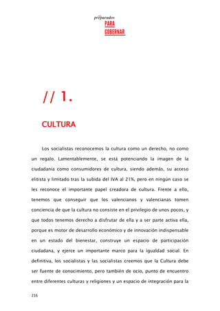 216
// 1.
CULTURA
Los socialistas reconocemos la cultura como un derecho, no como
un regalo. Lamentablemente, se está potenciando la imagen de la
ciudadanía como consumidores de cultura, siendo además, su acceso
elitista y limitado tras la subida del IVA al 21%, pero en ningún caso se
les reconoce el importante papel creadora de cultura. Frente a ello,
tenemos que conseguir que los valencianos y valencianas tomen
conciencia de que la cultura no consiste en el privilegio de unos pocos, y
que todos tenemos derecho a disfrutar de ella y a ser parte activa ella,
porque es motor de desarrollo económico y de innovación indispensable
en un estado del bienestar, construye un espacio de participación
ciudadana, y ejerce un importante marco para la igualdad social. En
definitiva, los socialistas y las socialistas creemos que la Cultura debe
ser fuente de conocimiento, pero también de ocio, punto de encuentro
entre diferentes culturas y religiones y un espacio de integración para la
 