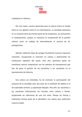 217
ciudadanía en Valencia.
Por esta razón, nuestro desarrollo para la cultura centra la mirada
tanto en sus agentes como en sus destinatarios. La sociedad valenciana
en su conjunto tiene que formar parte de los programas, sin exclusiones
ni marginaciones, porque es necesaria la recuperación de la gestión
cultural como un trabajo de intermediación al servicio de los
protagonistas.
Además, debemos dejar de castigar fiscalmente nuestras industrias
culturales, recuperando la inversión en cultura y potenciando las
condiciones laborales del sector. Para ello, queremos poner de
manifiesto nuestro compromiso con las políticas de transparencia que
han de guiar la gestión de los socialistas y las socialistas en el
Ayuntamiento de Valencia.
Una cultura así entendida, ha de estimular la participación del
conjunto de la sociedad, para que pase de la condición de público a la
de espectador primero, y copartícipe después. Para ello, los socialistas y
las socialistas reforzaremos los vínculos entre cultura y fiestas,
propiciando las referencias de una con otras. Porque las fiestas y
tradiciones forman parte de la identidad y los valores que conforman
nuestra ciudad.
 